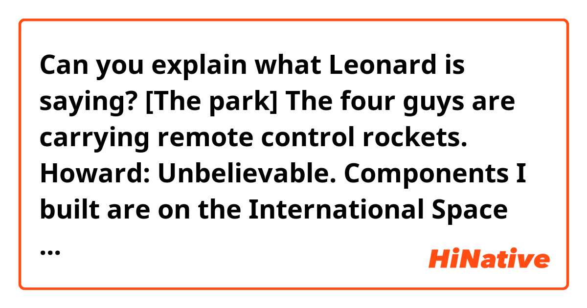 Can you explain what Leonard is saying?


[The park]
The four guys are carrying remote control rockets.
Howard: Unbelievable. Components I built are on the International Space Station, and I get a ticket for launching a model rocket in the park.
Leonard: I don't know if the ticket was so much for the launch as it was for you telling the policewoman "you have to frisk me, I have a rocket in my pants."
Raj: Hey, look at that. (There is a group of youngsters on the grass, laying about. One is playing a guitar. Dennis Kim is among them. He is drinking something from a bottle in a brown paper bag.) It's Dennis Kim. 
