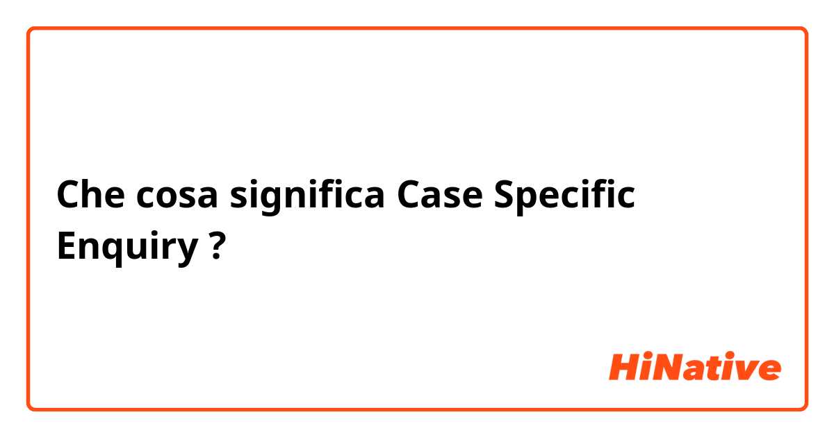 Che cosa significa Case Specific Enquiry?