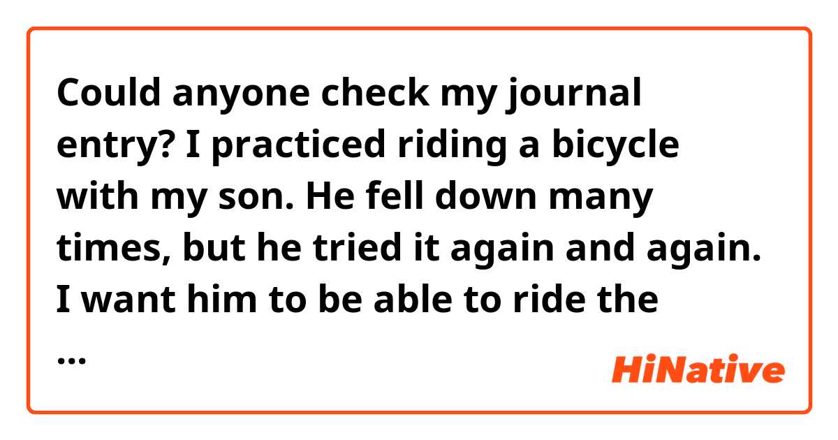 Could anyone check my journal entry?

I practiced riding a bicycle with my son. He fell down many times, but he tried it again and again. I want him to be able to ride the bicycle.