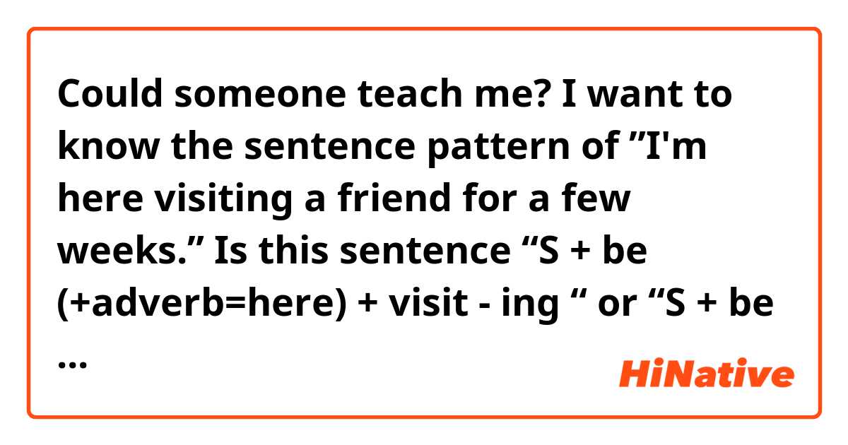 Could someone teach me?

I want to know the sentence pattern of ”I'm here visiting a friend for a few weeks.”

Is this sentence “S + be (+adverb=here) + visit - ing “ or “S + be + adverb + gerund (like to do)"?

I mean, Is this sentence present continuous or not?

Thank you.