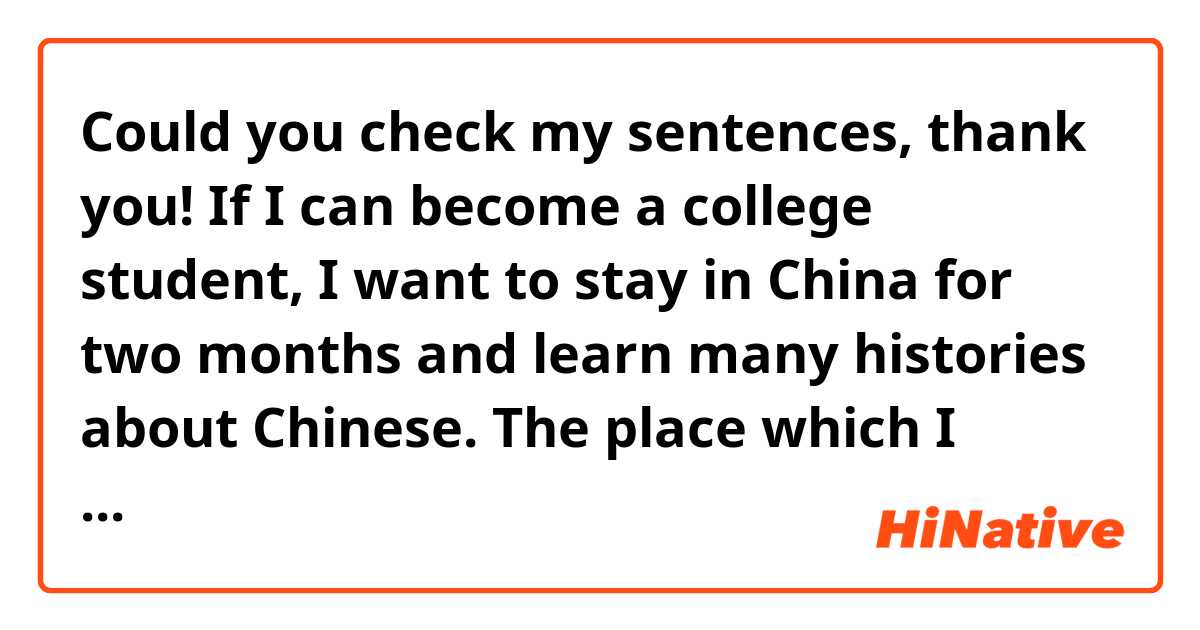 Could you check my sentences, thank you!

If I can become a college student, I want to stay in China for two months and learn many histories about Chinese. The place which I really want to go is Shandong that is the hometown of Confucius.
