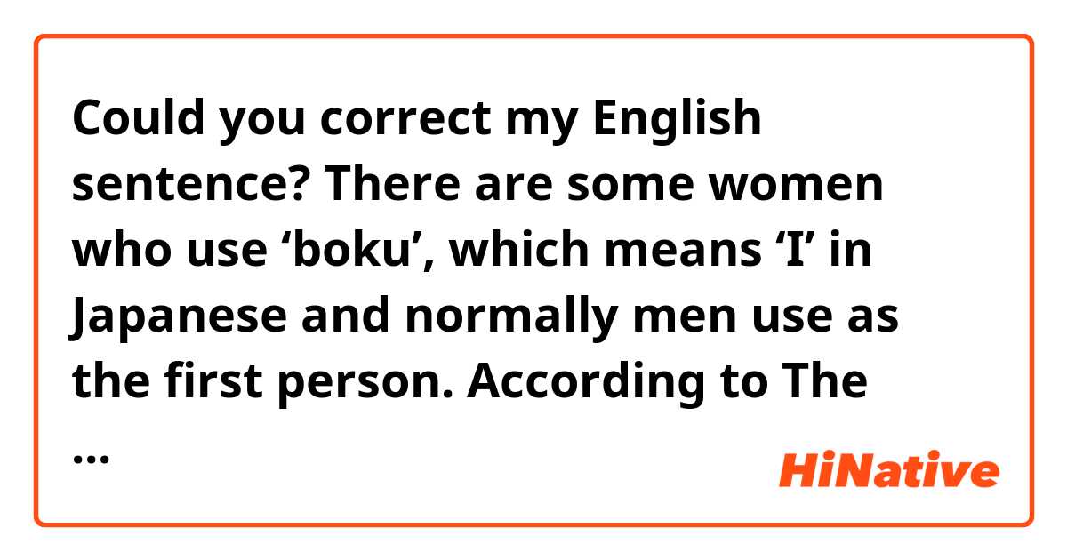 Could you correct my English sentence?



There are some women who use ‘boku’, which means ‘I’ in Japanese and normally men use as the first person. According to The Cambridge Encyclopedia of Language by David Crystal, this suggests the notions of sexual equality. However, I don’t agree with his opinion and I will explain the reason.
 I image women who use ‘boku’ hanker for boyish women. They are probably affected by the characters in cartoons or novels, for example, Princess Knight by Osamu Tezuka. The Takarazuka Revue may also affect.
 In conclusion, I argue that women use ‘boku’ not to claim the notions of sexual equality, and they use it because they want to use.