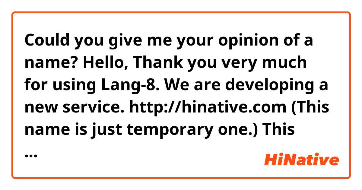 Could you give me your opinion of a name?

Hello,

Thank you very much for using Lang-8.

We are developing a new service.
http://hinative.com
(This name is just temporary one.)

This service allows you to ask just about anything(languages, cultures etc..) to native speakers.

We are still considering about the name.

Do you have prefer one in the following list?
It would be nice if you tell me the reason why you select it.
