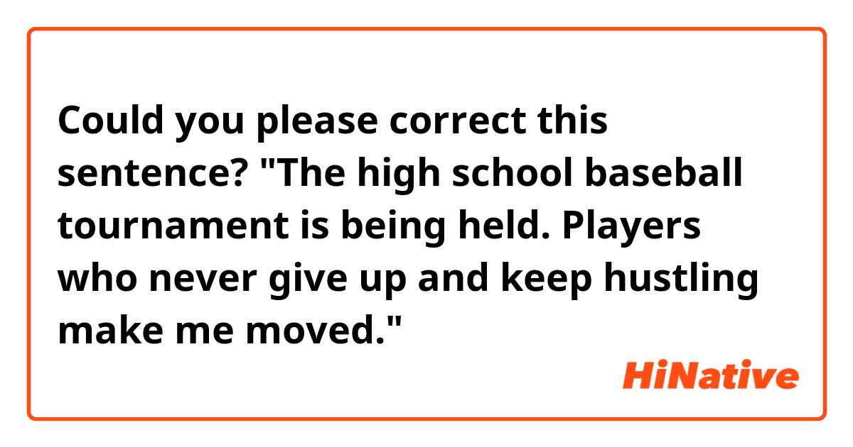 Could you please correct this sentence?

"The high school baseball tournament is being held. Players who never give up and keep hustling make me moved."