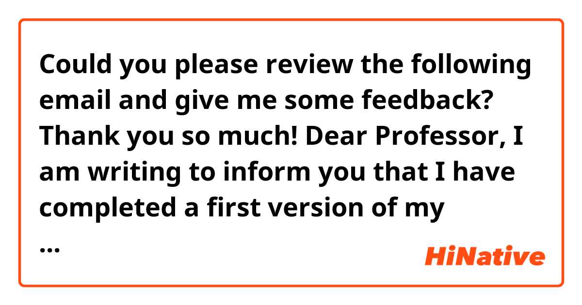 Could you please review the following email and give me some feedback? Thank you so much!


Dear Professor,

I am writing to inform you that I have completed a first version of my research proposal, which you will find attached as a PDF document. Could you please review it and let me know if you have any comments? 
If you want to have a Zoom meeting to discuss it, please let me know.

Thank you very much, I look forward to hearing from you.

Kindest regards,

Armando 





