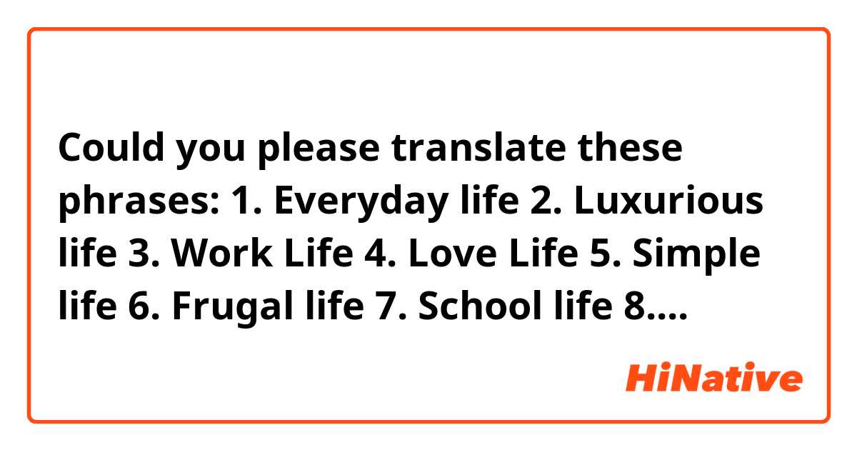 Could you please translate these phrases:

1.  Everyday life  

2.  Luxurious life   

3.  Work Life

4.  Love Life

5.  Simple life	
   
6.  Frugal life    

7.  School life   

8.  Long life	
  
9.  Short life	
  
10.  Private life  

11. Excellent life	
