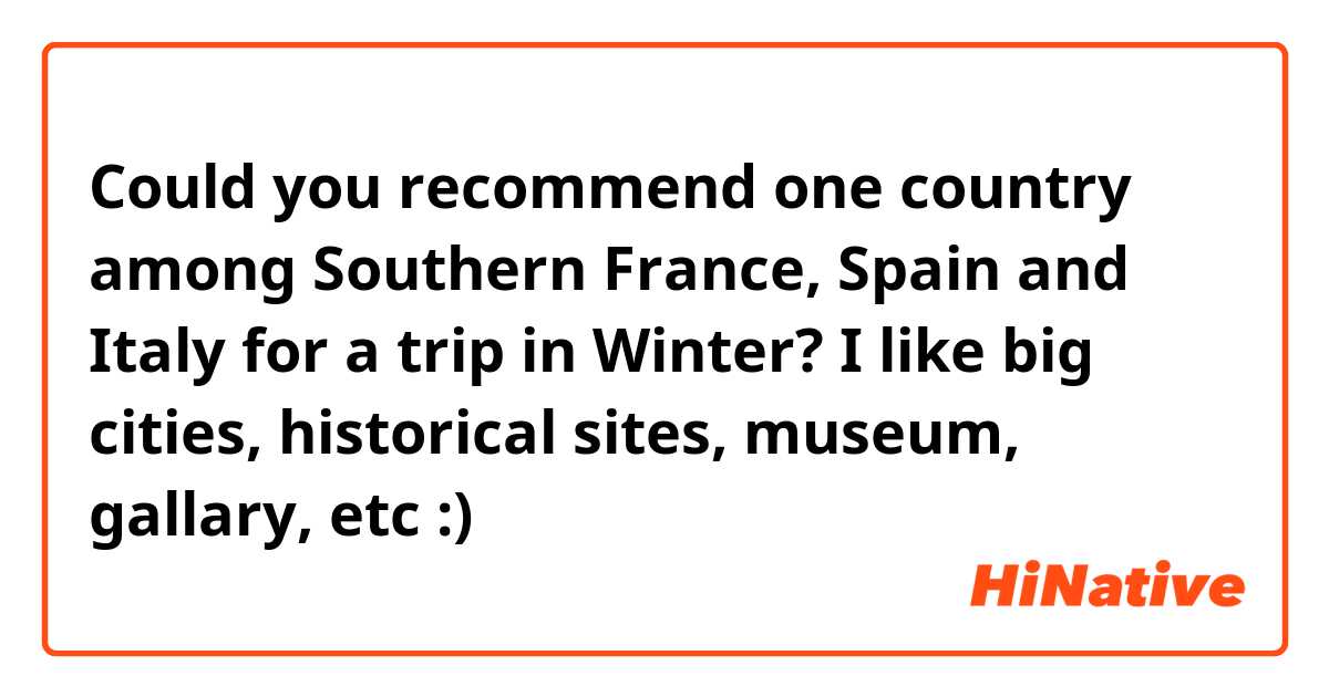Could you recommend one country among Southern France, Spain and Italy for a trip in Winter?

I like big cities, historical sites, museum, gallary, etc :)