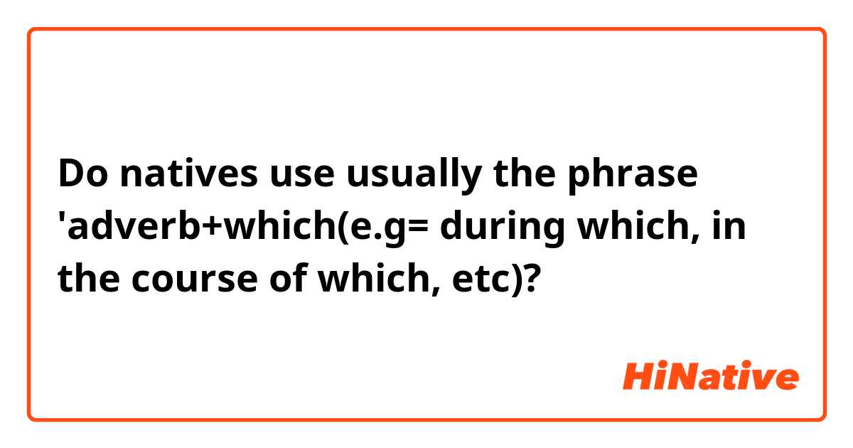 Do natives use usually the phrase 'adverb+which(e.g= during which, in the course of which, etc)?