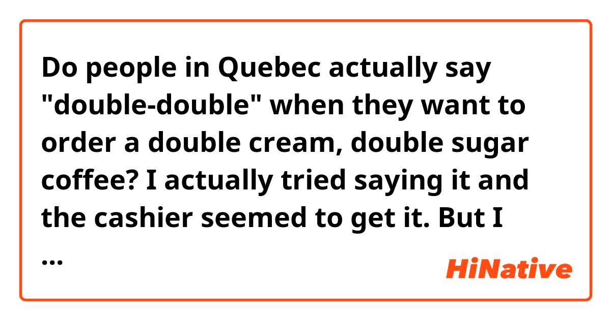 Do people in Quebec actually say "double-double" when they want to order a double cream, double sugar coffee?

I actually tried saying it and the cashier seemed to get it. But I wonder if this is something a normal Quebeker would say.

Also, I couldn't quite catch the phrase when the cashier asks me how I would like the coffee. Any idea?
