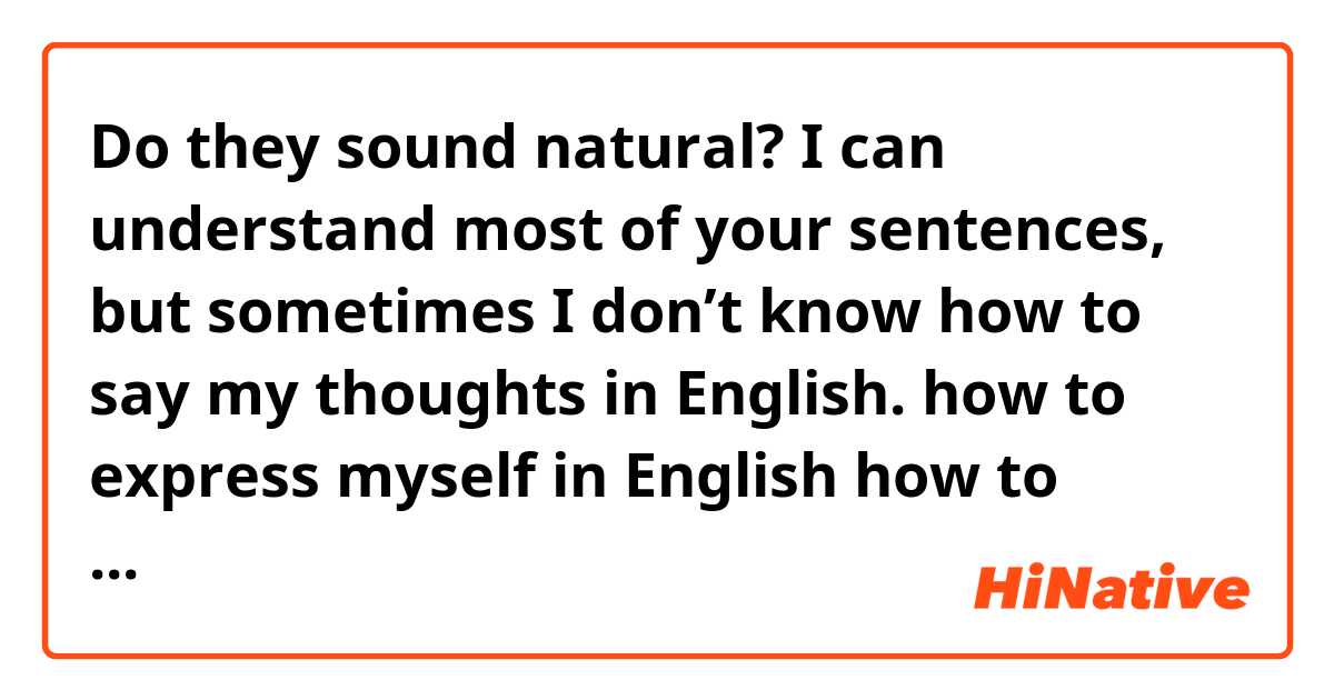 Do they sound natural?

I can understand most of your sentences, but sometimes I don’t know how to say my thoughts in English. 

how to express myself in English
how to share my thoughts with you in English
how to tell you my thoughts in English 
