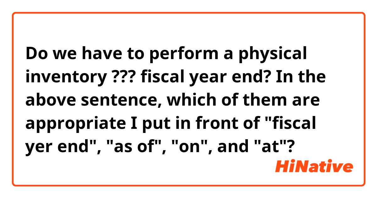 Do we have to perform a physical inventory ??? fiscal year end?
In the above sentence, which of them are appropriate I put in front of "fiscal yer end", "as of", "on", and "at"?