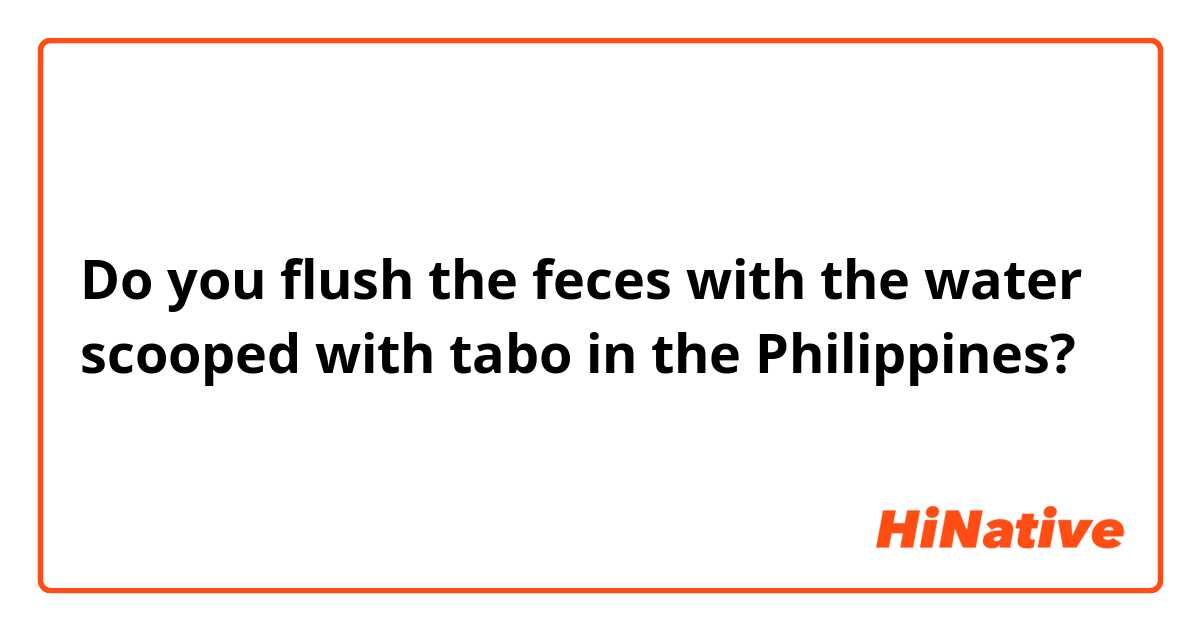 Do you flush the feces with the water scooped with tabo in the Philippines?