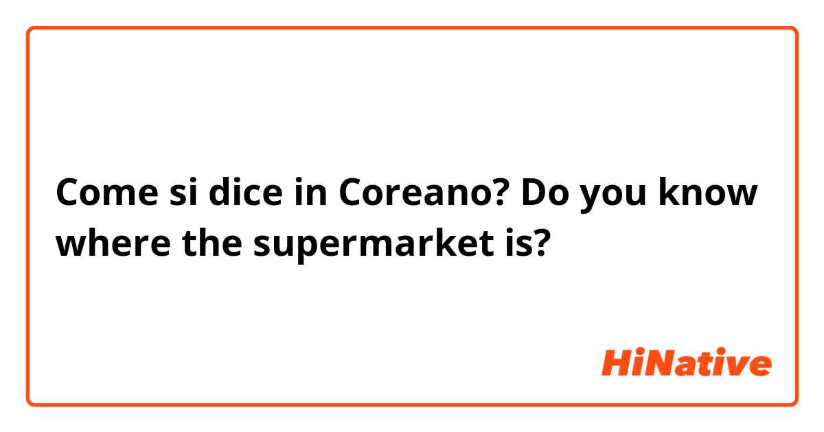 Come si dice in Coreano? Do you know where the supermarket is?