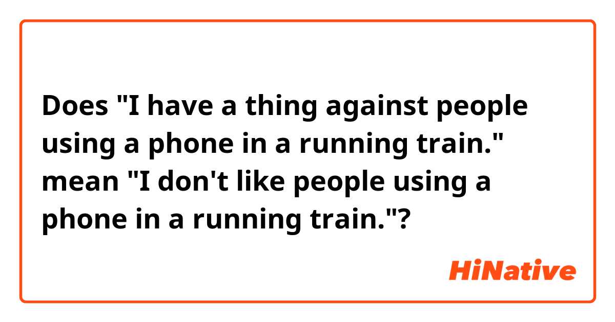 
Does "I have a thing against people using a phone in a running train." mean "I don't like people using a phone in a running train."?