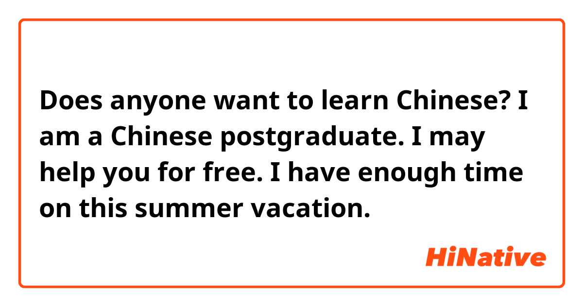 Does anyone want to learn Chinese?  I am a Chinese postgraduate. I may help you for free. I have enough time on this summer vacation.