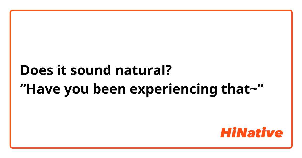 Does it sound natural?
“Have you been experiencing that~”