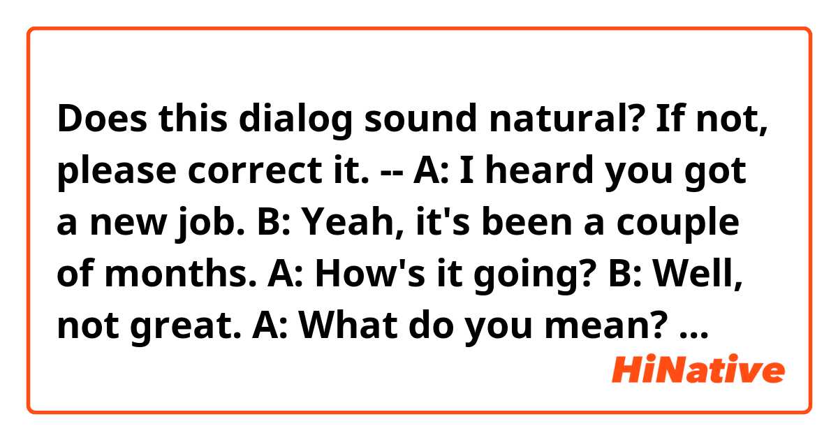 Does this dialog sound natural? If not, please correct it.
--
A: I heard you got a new job.
B: Yeah, it's been a couple of months.
A: How's it going?
B: Well, not great.
A: What do you mean? You don't like it?
B: Honestly, I don't think I'm cut out for the job. I'm thinking of quitting.
--
Thanks~