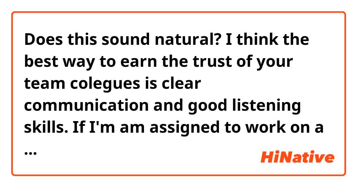 Does this sound natural?
I think the best way to earn the trust of your team colegues is clear communication and good listening skills. If I'm am assigned to work on a team I will earn the trust of my colegues by being a hard-working employee. I'll be attempting to be useful, show up on time, get my work done, meet deadlines and always keeping my promises. 