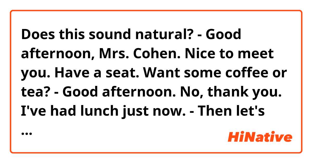 Does this sound natural?

- Good afternoon, Mrs. Cohen. Nice to meet you. Have a seat. Want some coffee or tea? 

- Good afternoon. No, thank you. I've had lunch just now. 

- Then let's cut to the chase? 
 
-OK. The last consignment turned out to be partially defective. Our clients sent us a lot of complaints that their graphics cards didn't work properly. Our company has suffered losses.

- I'm really sorry. We're certainly ready to refund the whole amount of goods. Have you count the amount of compensation. 

- Yes. So, 237 items out of 9000 were damaged. One card comes at a price of 7300 rubles. If multiply these numbers we get 1 730 100 rubles. According to our contract, you must refund the payment of defective goods and also pay damages in the amount of 15% of the cost of defective goods. Given all this, we get 1 989 615. 

- OK, my assistant will recount it and we sent you the money today. 

- As for the future orders, we can turn a blind eye to your fault and continue to cooperate with your company. You always provided the highest quality. However, the situation must never happen again. Two weeks ago we've sent you a few defective graphics cards to be checked. Have you found the source of the malfunction? 

- Yes, our engineers have found malfunctions in VRM. All these defective cards were from or new batch so it's probably problems with the production line. 

- We're ordering again in a month. We need confirmation that you're able to fulfill our order at least two weeks before October 5th because we need to send one of our employees to inspect graphics cards.  
-
- I think we'll have dealt with the problem by that time and be able to supply you. 

- I hope so. Unfortunately, if such situation takes place again we'll have got to part ways with your company 

- I can ensure you that it won't happen ever again. Were surprised as well that so many defective goods managed to go on sale.  We'll certainly check our QA department and take care of this. We hope to continue our cooperation and we'll do our best to keep it. 

- Thank you. So, I assume we’ve covered everything. or maybe you have anything else that you need to discuss? 

 - I think so.
 
- So, we can call it a day. 

- Yeah. We will contact you as soon as the check is run. 

 - Call me if you have any questions. Goodbye. Have a nice day.
 
- Goodbye 