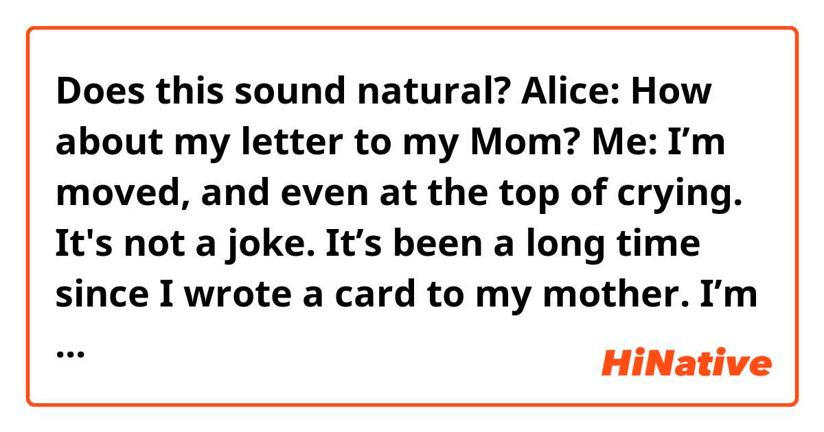 Does this sound natural?
Alice: How about my letter to my Mom?
Me: I’m moved, and even at the top of crying. It's not a joke. It’s been a long time since I wrote a card to my mother. I’m used to sending some messages to her these years. As I’m growing up, it seems like I become timider to express my love and thanks. So, I am a bit envious of you.