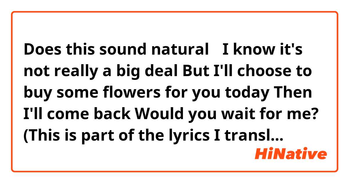 Does this sound natural？

I know it's not really a big deal
But I'll choose to buy some flowers for you today
Then I'll come back
Would you wait for me?

(This is part of the lyrics I translated)