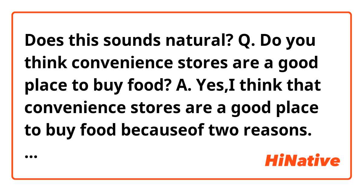 Does this sounds natural?

Q. Do you think convenience stores are a good place to buy food?

A. Yes,I think that convenience stores are a good place to buy food becauseof two reasons.
The first reason is that, there are many varieties food such as desserts and vegetables.
Second, convenience stores food is cheap and good quality.
Therefor,, I think convenience stores are a good place to buy food.