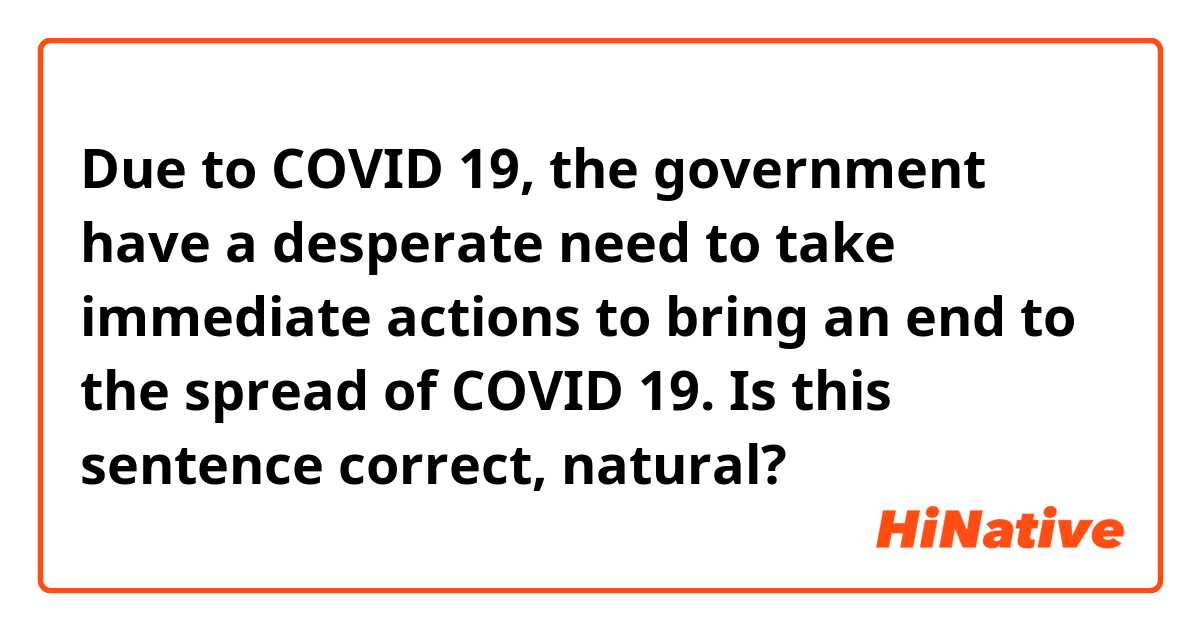 Due to COVID 19, the government have a desperate need to take immediate actions to bring an end to the spread of COVID 19.
Is this sentence correct, natural?