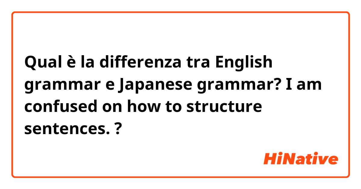 Qual è la differenza tra  English grammar e Japanese grammar? I am confused on how to structure sentences.  ?