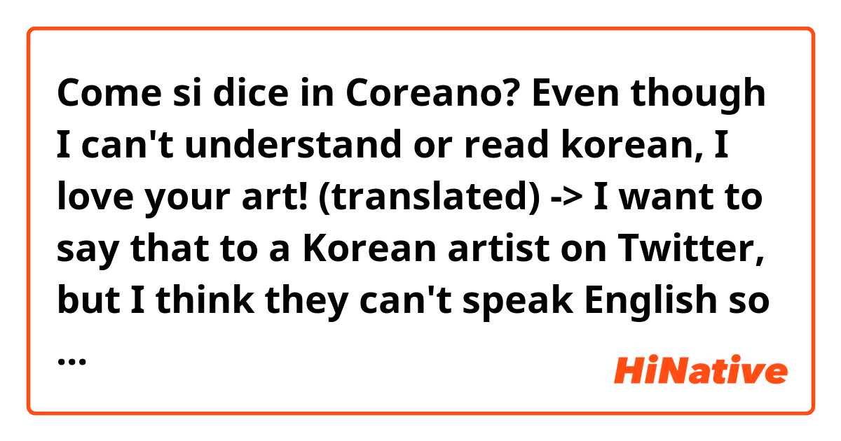 Come si dice in Coreano? Even though I can't understand or read korean, I love your art! (translated) 

-> I want to say that to a Korean artist on Twitter, but I think they can't speak English so I wanted to make sure they understand my compliment 🙏 