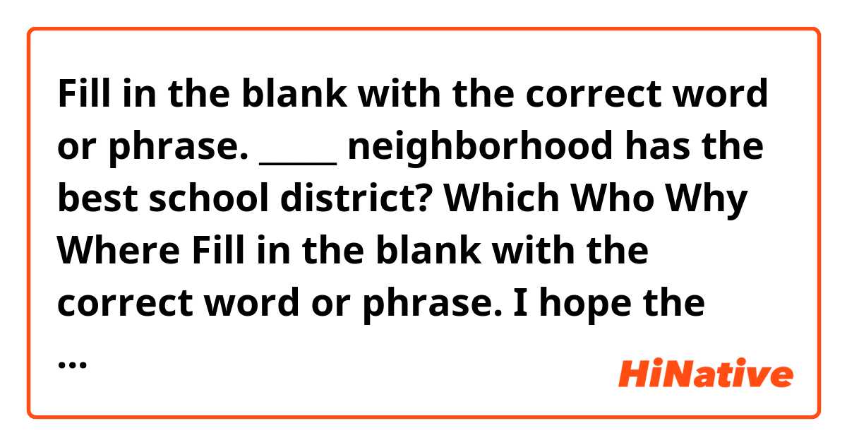 Fill in the blank with the correct word or phrase.
_____ neighborhood has the best school district?

Which
Who
Why
Where

Fill in the blank with the correct word or phrase.
I hope the weather clears up so we __________ for a walk.

will have went
have went
will go
can go

Fill in the blank with the correct word.
How will the organization be ______ by these changes?

effective
affective
effected
affected

Fill in the blank with the correct word.
It was a _____ that we both arrived at the same time.

coincidence
irony
happening
fate

Fill in the blank with the correct word.
_____ are organizing the potluck dinner.

We
Us
Our
Ours


A ___ of my colleagues attended the conference, so I wasn't alone.

little
some
few
many


How will the weather ____ the construction project?

affect
effect
threat
realize


Miriam skipped the party ____ she was ill.

because
where
if
so


The historic home ______ 100 years ago.

has been constructed
is being constructed
was constructed
is constructed