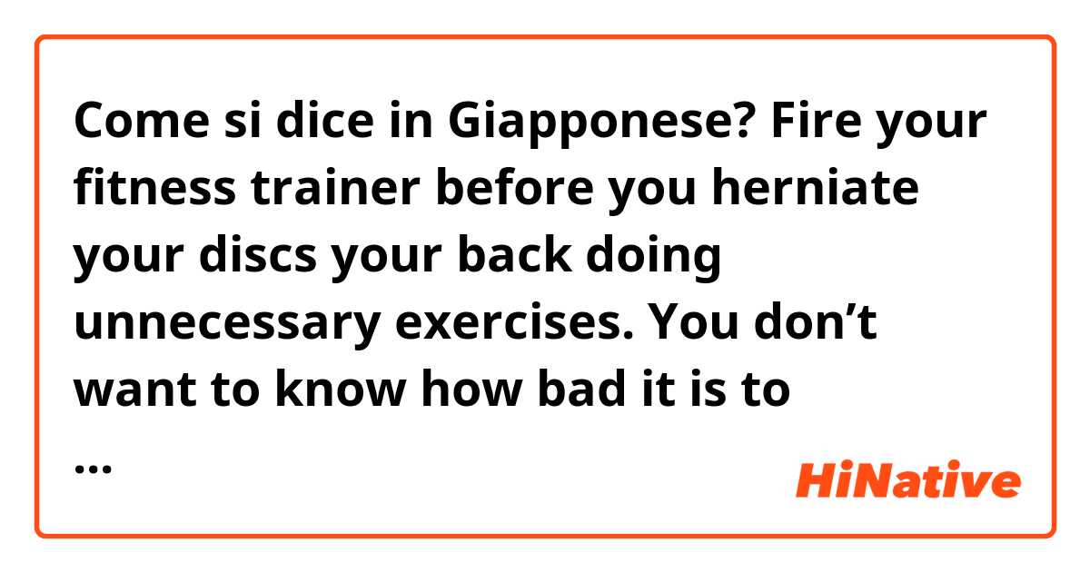 Come si dice in Giapponese? Fire your fitness trainer before you herniate your discs your back doing unnecessary exercises. You don’t want to know how bad it is to experience chronic pain or not being able to lay down and sleep or hardcore addiction to opiate pain medicine