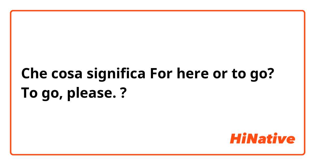 Che cosa significa For here or to go?   To go, please. ?