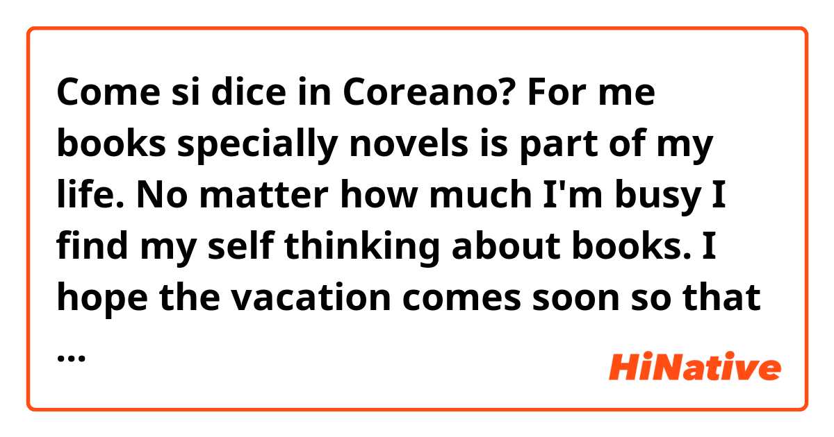 Come si dice in Coreano? 
For me books specially novels is part of my life.
No matter how much I'm busy I find my self thinking about books. I hope the vacation comes soon so that I can read more novels. 
 in Korean?