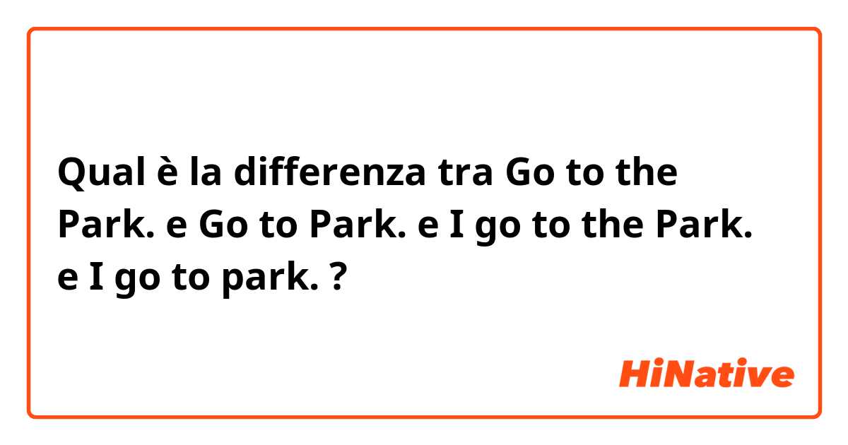 Qual è la differenza tra  Go to the Park. e Go to Park. e I go to the Park. e I go to park. ?