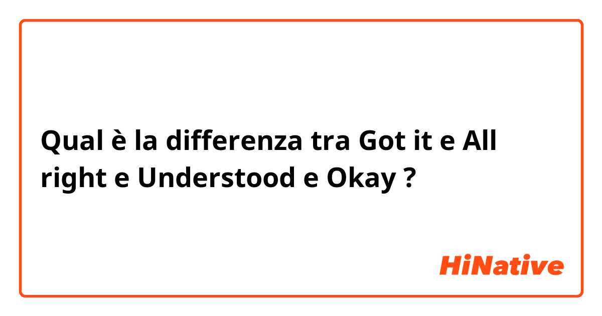 Qual è la differenza tra  Got it e All right e Understood e Okay ?