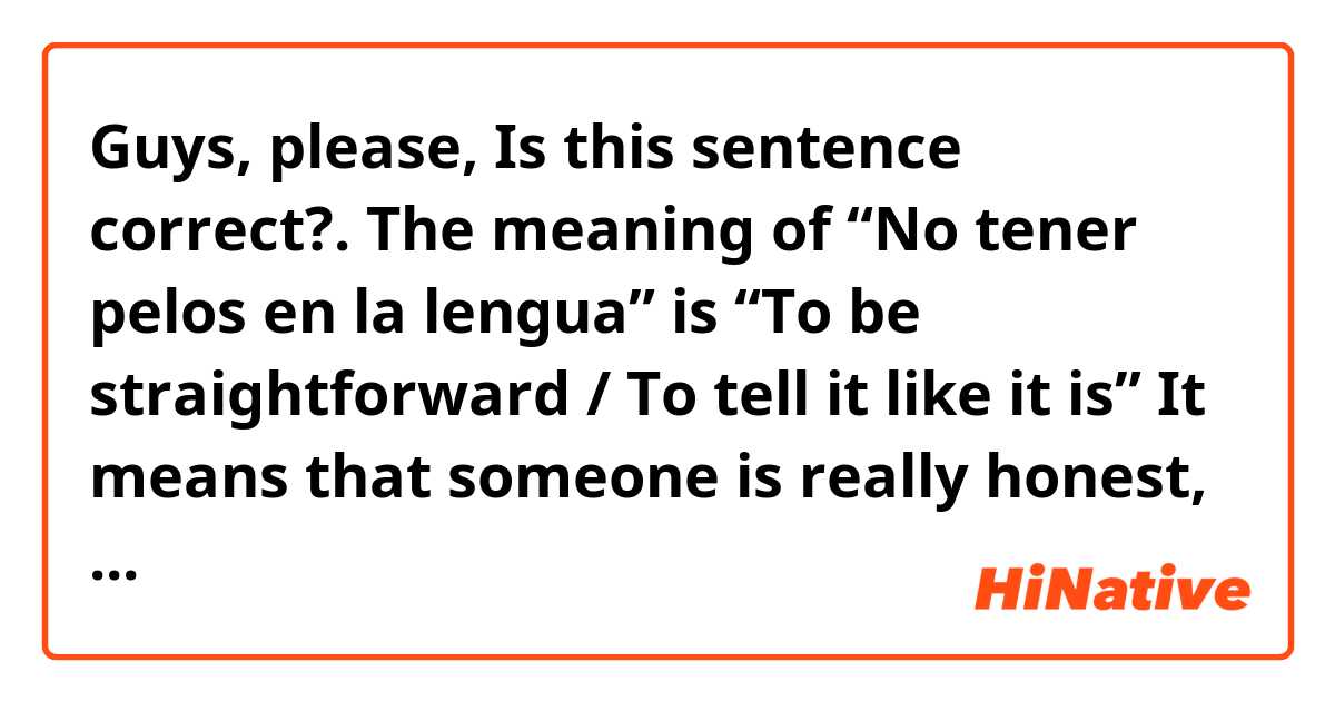 Guys, please, Is this sentence correct?. 😊🙏🏻
The meaning of  “No tener pelos en la lengua” is “To be straightforward / To tell it like it is”
It means that someone is really honest, direct, and will tell you what that person thinks without sugar coating it.