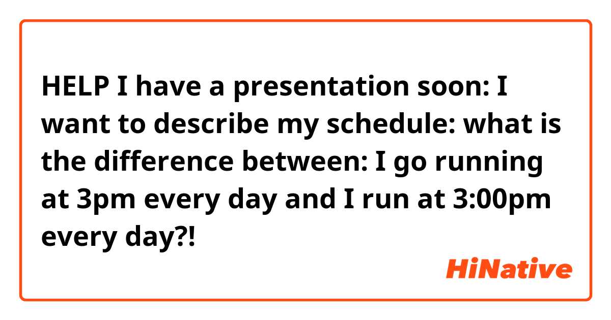 🙏🙏🙏HELP🙏🙏🙏 I have a presentation soon: I want to describe my schedule:  what is the difference between:  I go running at 3pm every day and I run at 3:00pm every day?!