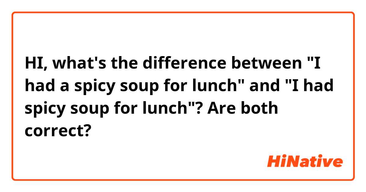 HI, what's the difference between "I had a spicy soup for lunch" and "I had spicy soup for lunch"? Are both correct?