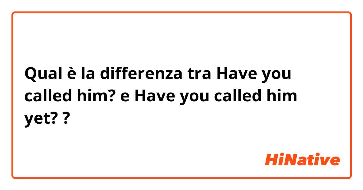 Qual è la differenza tra  Have you called him? e Have you called him yet? ?