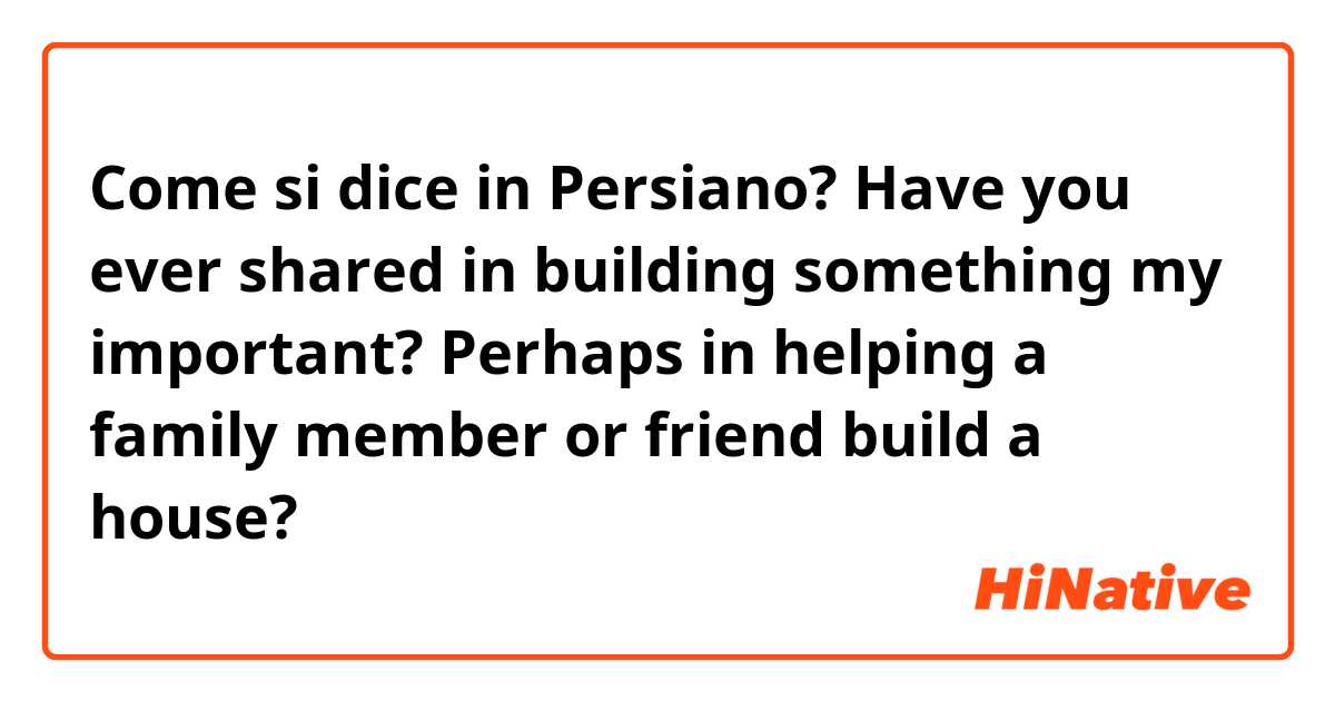 Come si dice in Persiano? Have you ever shared in building something my important? Perhaps in helping a family member or friend build a house? 