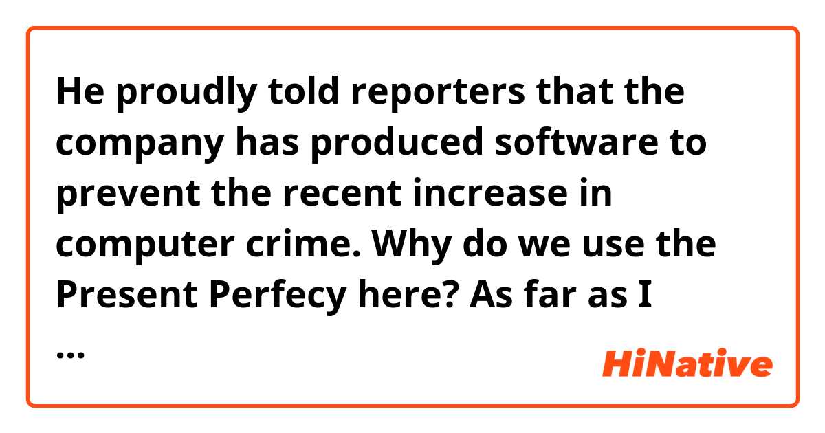 He proudly told reporters that the company has produced software to prevent the recent increase in computer crime. Why do we use the Present Perfecy here? As far as I know it's a reported speech, so we hane to say "produced/ had prooduced" 
Am I right? 
