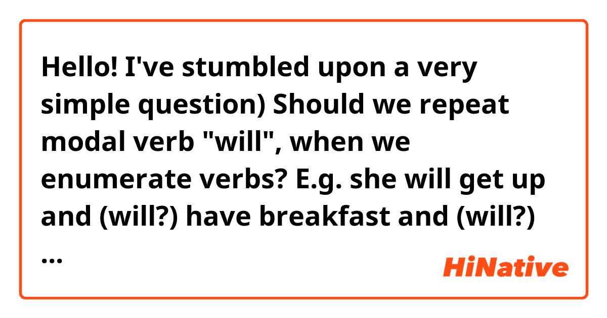 Hello! I've stumbled upon a very simple question)
Should we repeat modal verb "will", when we enumerate verbs?
E.g. she will get up and (will?) have breakfast and (will?) go to school.
Thanks in advance!