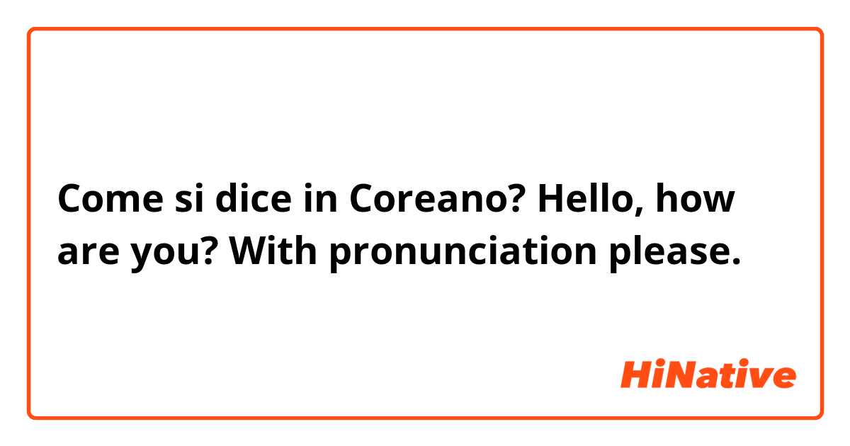 Come si dice in Coreano? Hello, how are you?

With pronunciation please. 😊😅