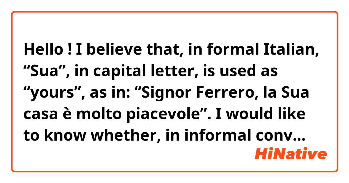 Hello !

I believe that, in formal Italian, “Sua”, in capital letter, is used as “yours”, as in: “Signor Ferrero, la Sua casa è molto piacevole”.

I would like to know whether, in informal conversation, “suo/sua” can also be used as “yours”, instead of “his/hers”.

For example, would it be correct to say, when talking to someone: “Lorenzo, la sua casa è molto piacevole”. In this case, it is intended that “sua” would refer to the house of the person that you are talking to. Is this correct?

Thank you very much indeed for your help!
