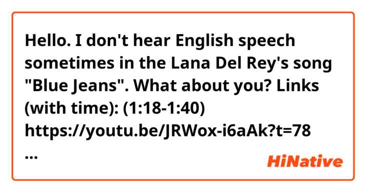 Hello. I don't hear English speech sometimes in the Lana Del Rey's song "Blue Jeans". What about you? 
Links (with time):
(1:18-1:40) https://youtu.be/JRWox-i6aAk?t=78
(3:04-3:25) https://youtu.be/JRWox-i6aAk?t=184
