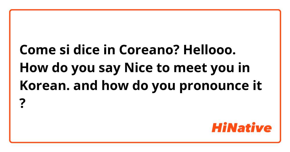 Come si dice in Coreano? Hellooo. How do you say Nice to meet you in Korean. and how do you pronounce it ?