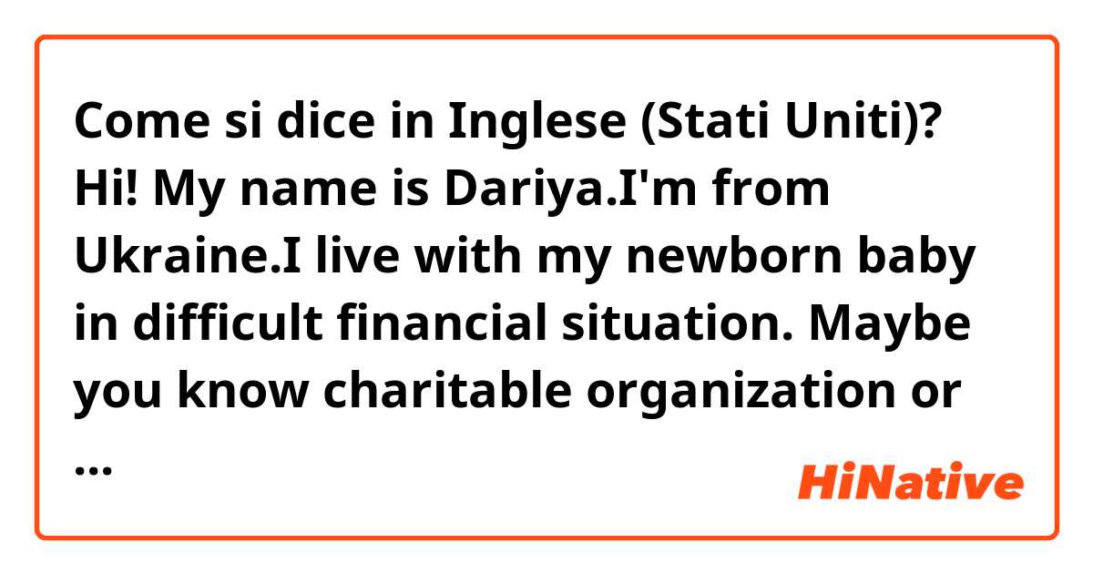 Come si dice in Inglese (Stati Uniti)? Hi!
My name is Dariya.I'm from Ukraine.I live with my newborn baby in difficult financial situation.
Maybe you know charitable organization or website with fundraisers for Ukrainian?