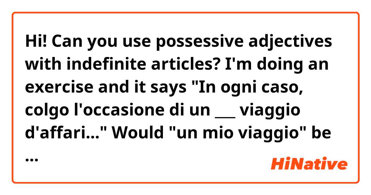 Hi! Can you use possessive adjectives with indefinite articles? 
I'm doing an exercise and it says "In ogni caso, colgo l'occasione di un ___ viaggio d'affari..." Would "un mio viaggio" be correct or should I leave it as is? 
