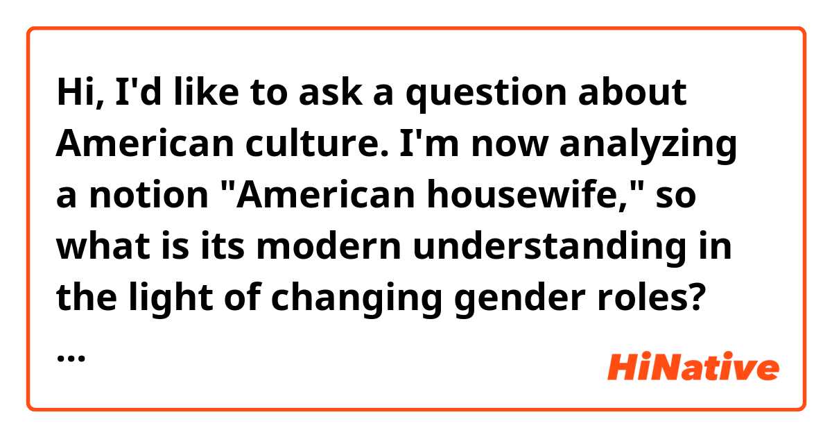 Hi, I'd like to ask a question about American culture. I'm now analyzing a notion "American housewife," so what is its modern understanding in the light of changing gender roles? How is it perceived by the American mind: positively or negatively (prestige, social status)?
Additionally, I will highly appreciate if Americans could give me some verbal associations (of any grammatical class) which the word-combination "American housewife" provokes.
Thank you! 