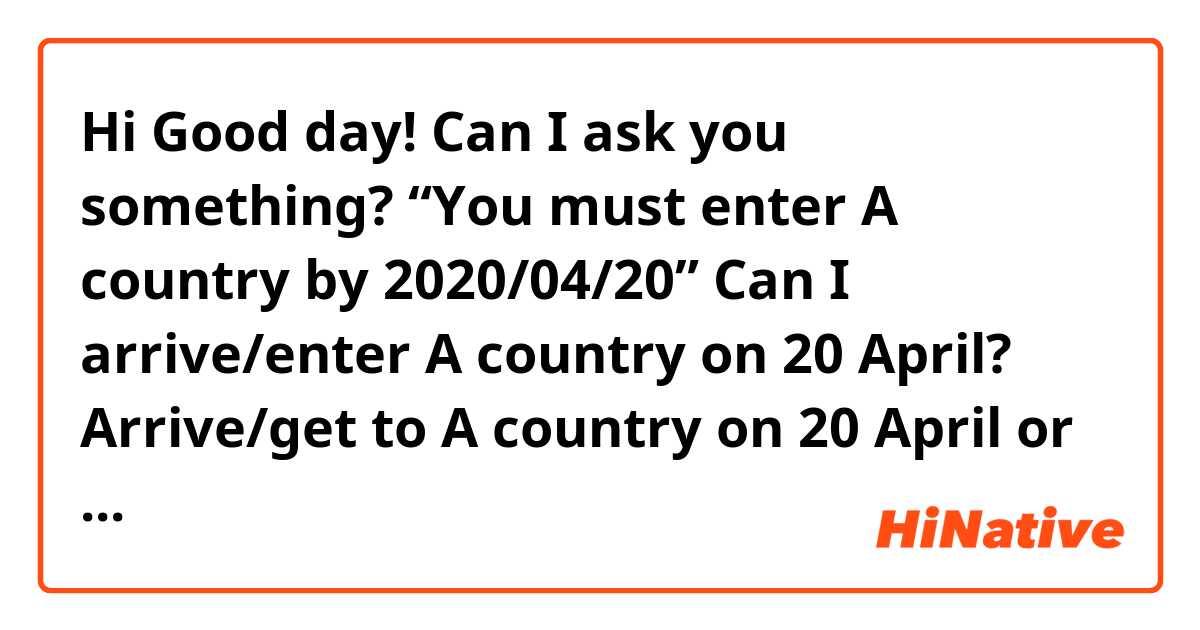 Hi Good day! 
Can I ask you something?😂
“You must enter A country by 2020/04/20”

Can I arrive/enter A country on 20 April? 
Arrive/get to A country on 20 April

or I have to arrive/enter A country on 19 April?

Thank you for stopping by and taking your time!